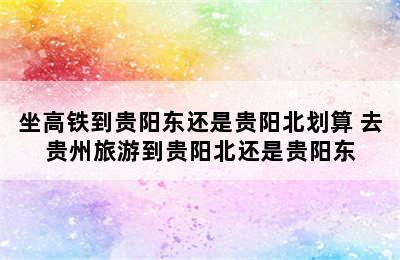 坐高铁到贵阳东还是贵阳北划算 去贵州旅游到贵阳北还是贵阳东